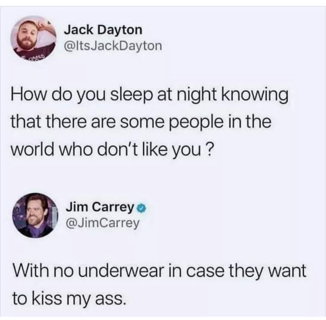 Jack Dayton JackDayton How do you sleep at night knowing that there are some people in the world who don't you? Jim Carrey Carrey With no underwear in case they want to kiss my ass.