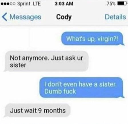What's up, virgin?! Not anymore. Just ask ur sister I don't even have a sister Dumb fuck Just wait 9 months