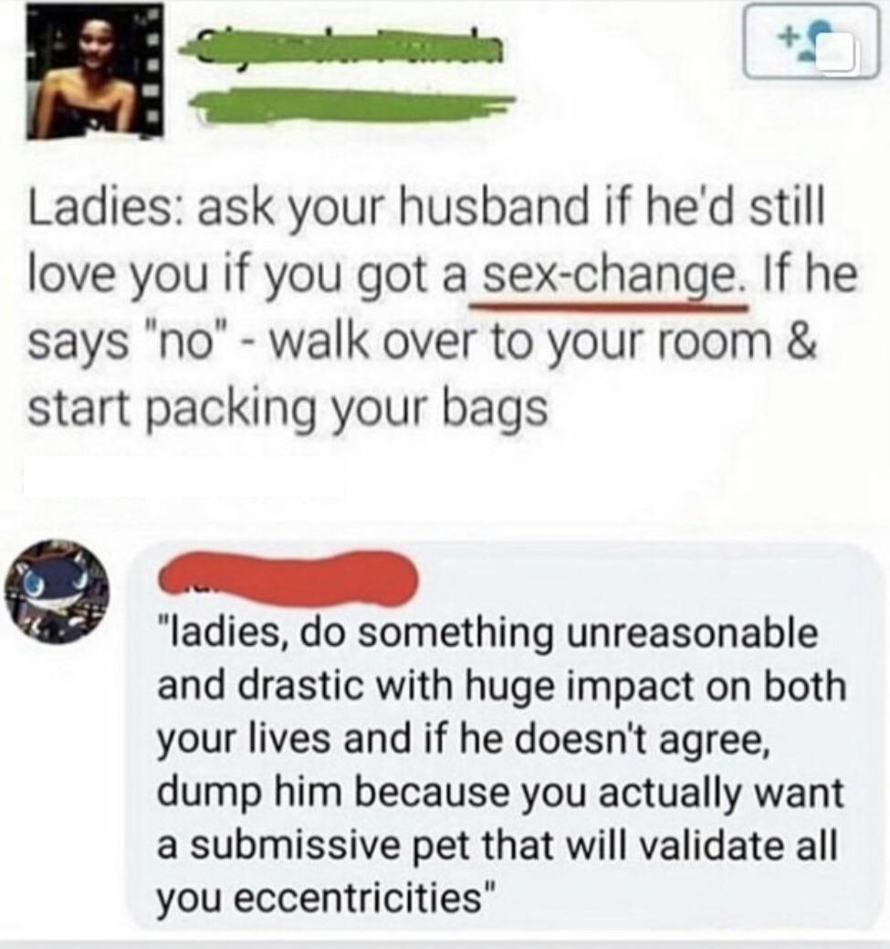 Ladies ask your husband if he'd still love you if you got a sexchange. If he says "no" walk over to your room & start packing your bags "ladies, do something unreasonable and drastic with huge impact on both your lives and if he doesn't agree, dump him…