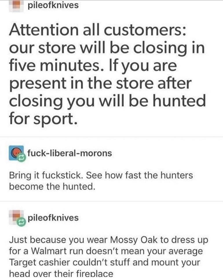pileofknives Attention all customers our store will be closing in five minutes. If you are present in the store after closing you will be hunted for sport. fuckliberalmorons Bring it fuckstick. See how fast the hunters become the hunted. pileofknives Just