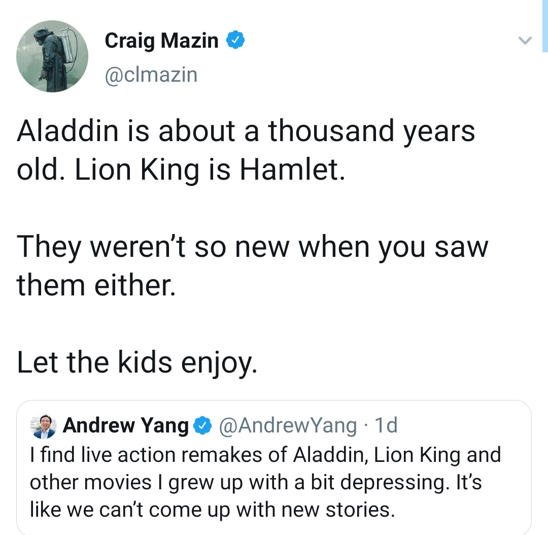 Craig Mazin Aladdin is about a thousand years old. Lion King is Hamlet. They weren't so new when you saw them either Let the kids enjoy Andrew Yang I find live action remakes of Aladdin, Lion King and other movies I grew up with a bit depressing. It's…
