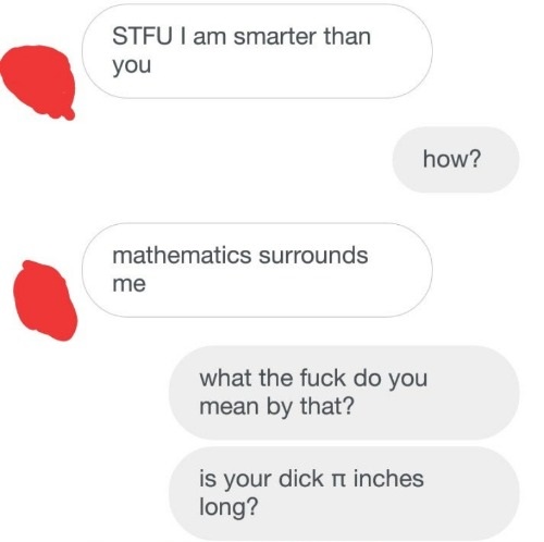 Stfu I am smarter than you how? mathematics surrounds me what the fuck do you mean by that? is your dick n inches long?