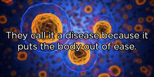 They call it a disease because it puts the body out of ease.