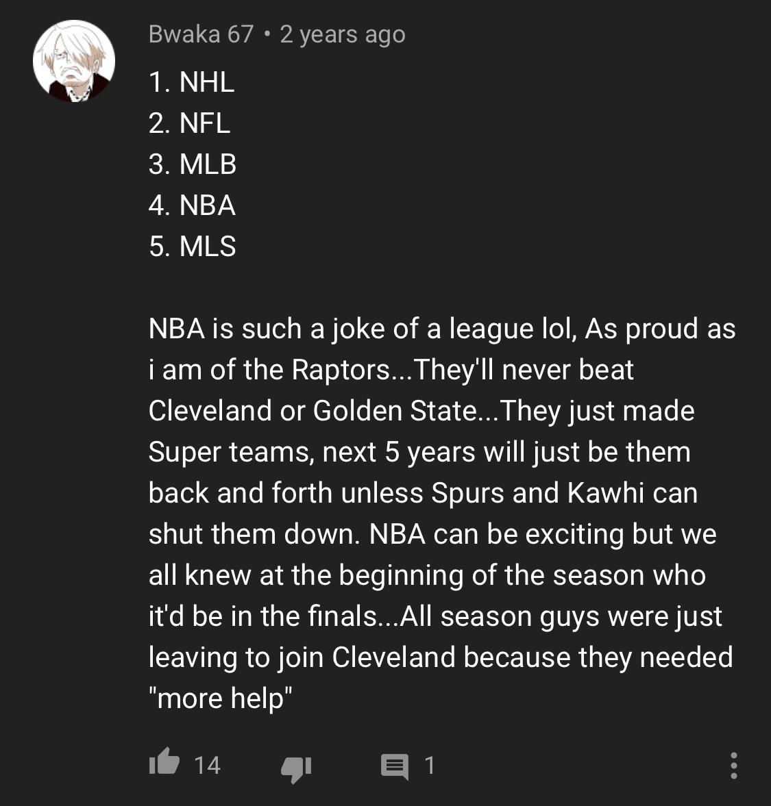 screenshot - Bwaka 67 2 years ago 1. Nhl 2. Nfl 3. Mlb 4. Nba 5. Mls Nba is such a joke of a league lol, As proud as i am of the Raptors... They'll never beat Cleveland or Golden State... They just made Super teams, next 5 years will just be them back and