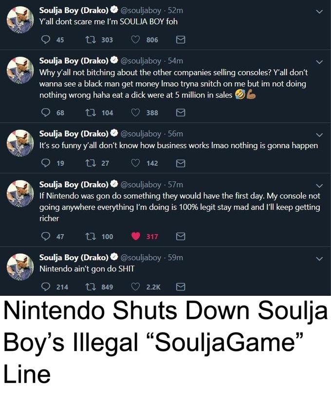 soulja boy twitter nintendo - Soulja Boy Drako .52m Y'all dont scare me I'm Soulja Boy foh 45 1 303 806 Soulja Boy Drako . 54m Why y'all not bitching about the other companies selling consoles? Y'all don't wanna see a black man get money Imao tryna snitch