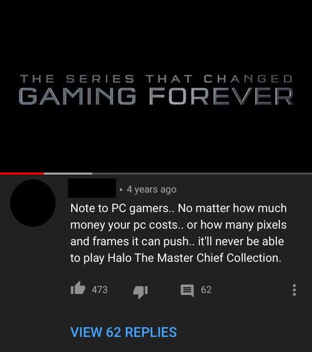 screenshot - The Series That Changed Gaming Forever 4 years ago Note to Pc gamers.. No matter how much money your pc costs.. or how many pixels and frames it can push.. it'll never be able to play Halo The Master Chief Collection. 16 473 4162 View 62 Repl