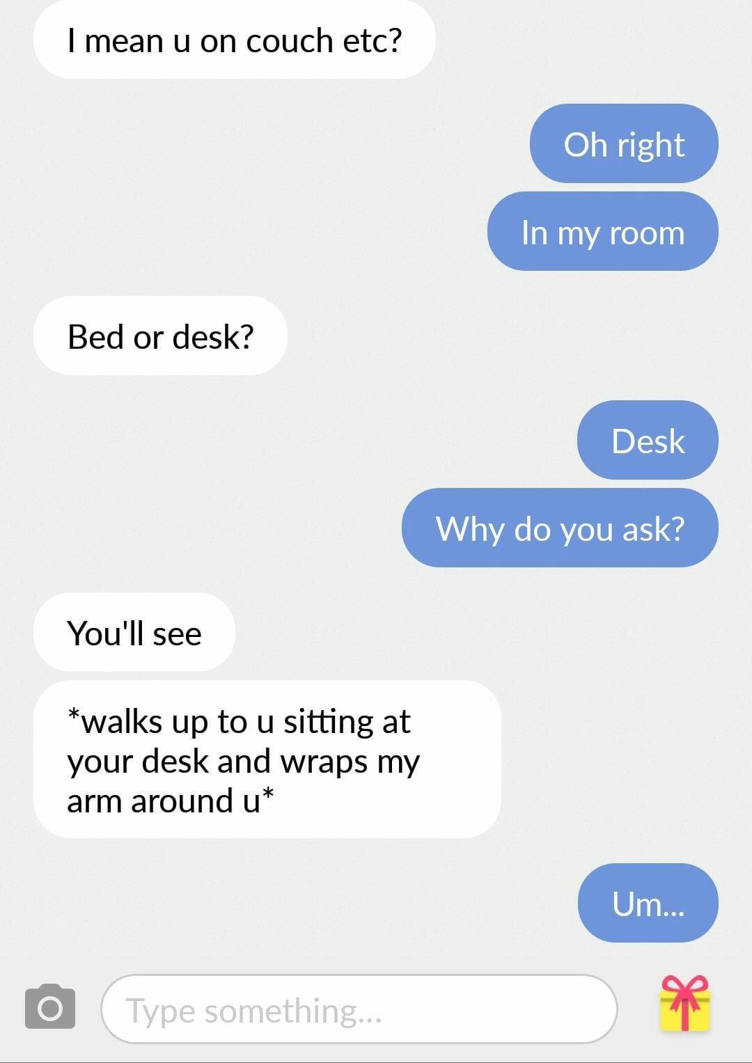 screenshot - I mean u on couch etc? Oh right In my room Bed or desk? Desk Why do you ask? You'll see walks up to u sitting at your desk and wraps my arm around u Um... Type something...