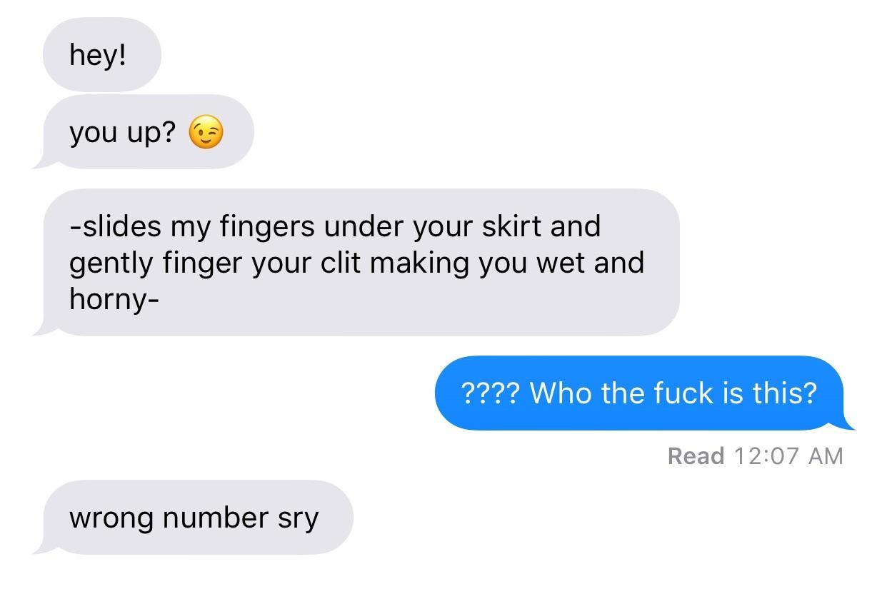hey! you up? 3 slides my fingers under your skirt and gently finger your clit making you wet and horny ???? Who the fuck is this? Read wrong number sry