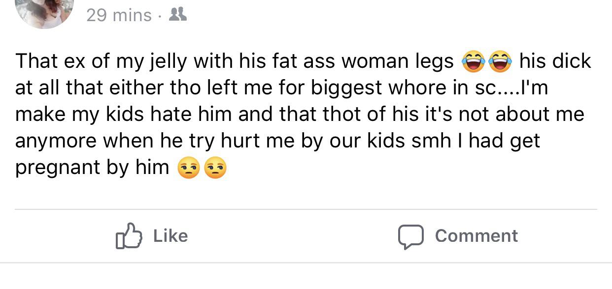 That ex of my jelly with his fat ass woman legs his dick at all that either tho left me for biggest whore in sc....I'm make my kids hate him and that thot of his it's not about me anymore when he try hurt me by our kids smh I had get preg