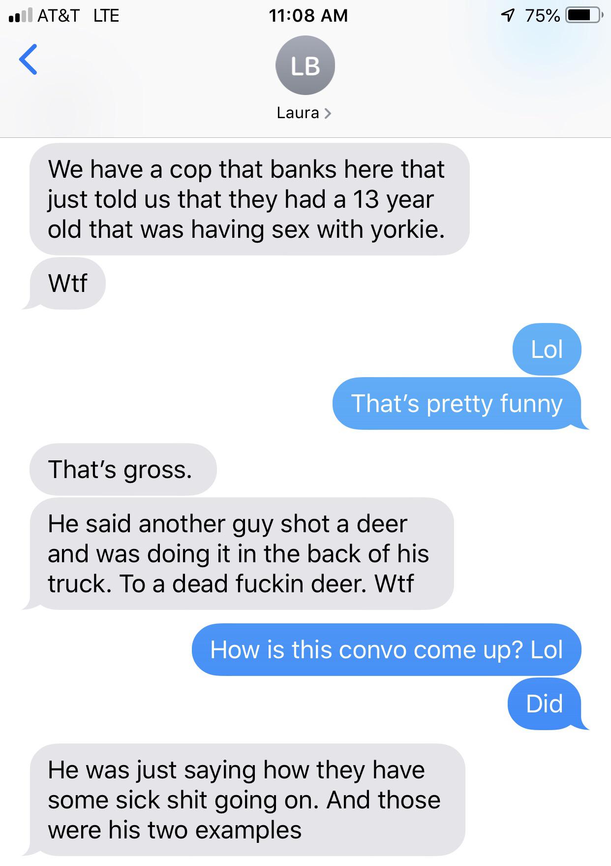 We have a cop that banks here that just told us that they had a 13 year old that was having sex with yorkie. Wtf Lol That's pretty funny That's gross. He said another guy shot a deer and was doing it in the back of