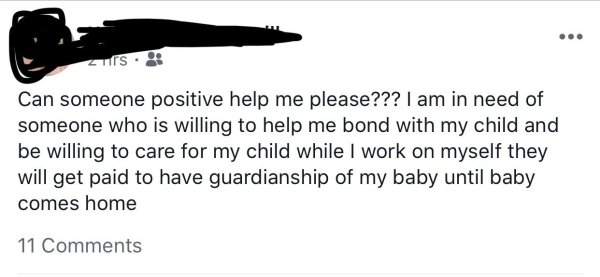 Can someone positive help me please??? I am in need of someone who is willing to help me bond with my child and be willing to care for my child while I work on myself they will get paid to have guardianship of my baby until baby comes home 11