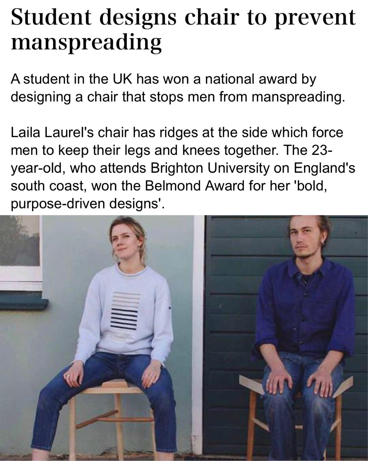 Student designs chair to prevent manspreading A student in the Uk has won a national award by designing a chair that stops men from manspreading. Laila Laurel's chair has ridges at the side which force men to keep their legs and knees together.