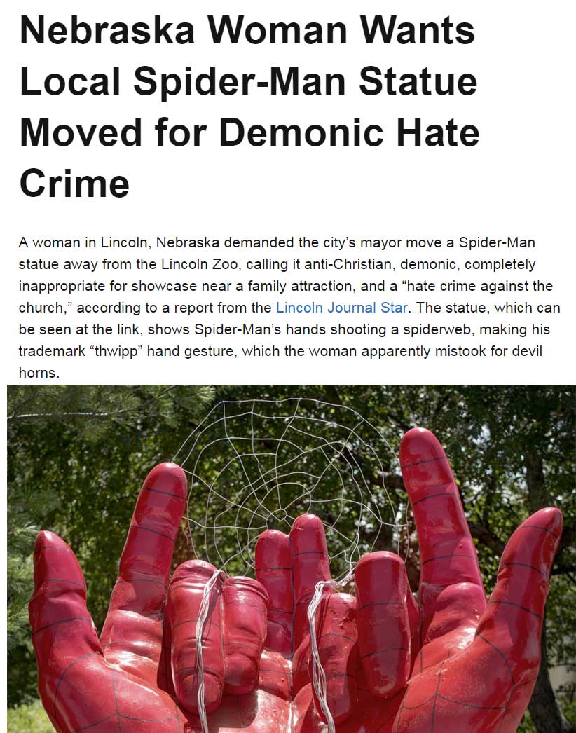 Nebraska Woman Wants Local SpiderMan Statue Moved for Demonic Hate Crime A woman in Lincoln, Nebraska demanded the city's mayor move a SpiderMan statue away from the Lincoln Zoo, calling it antiChristian, demonic, completely inappropriate for showcase nea