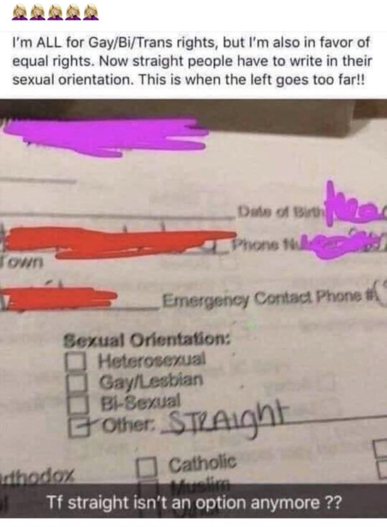 I'm All for GayBiTrans rights, but I'm also in favor of equal rights. Now straight people have to write in their sexual orientation. This is when the left goes too far!! Das of B Phone 140 Emergency Contact Phone Sexual Orientation Heterosexual GayLesbian