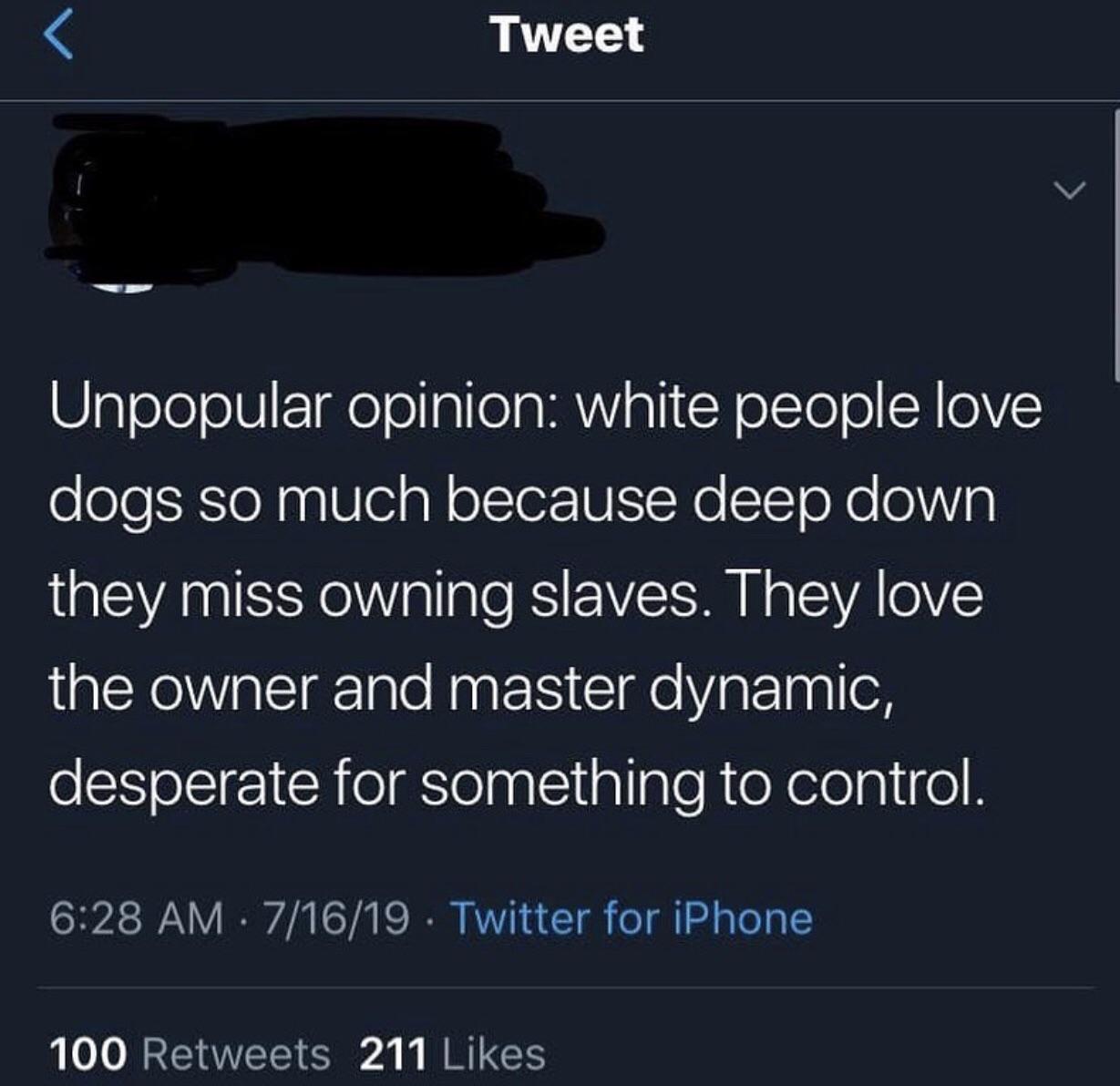 Tweet Unpopular opinion white people love dogs so much because deep down they miss owning slaves. They love the owner and master dynamic, desperate for something to control.  Twitter for iPhone