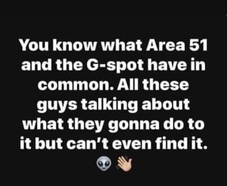 You know what Area 51 and the Gspot have in common. All these guys talking about what they gonna do to it but can't even find it.