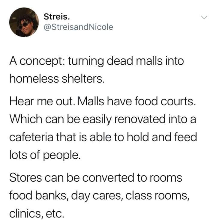 turning malls into homeless shelters - Streis. Nicole A concept turning dead malls into homeless shelters. Hear me out. Malls have food courts. Which can be easily renovated into a cafeteria that is able to hold and feed lots of people. Stores can be conv