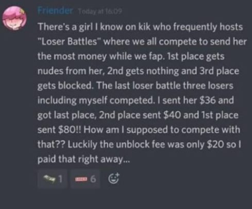 atmosphere - Friender Today at There's a girl I know on kik who frequently hosts "Loser Battles" where we all compete to send her the most money while we fap. 1st place gets nudes from her, 2nd gets nothing and 3rd place gets blocked. The last loser battl