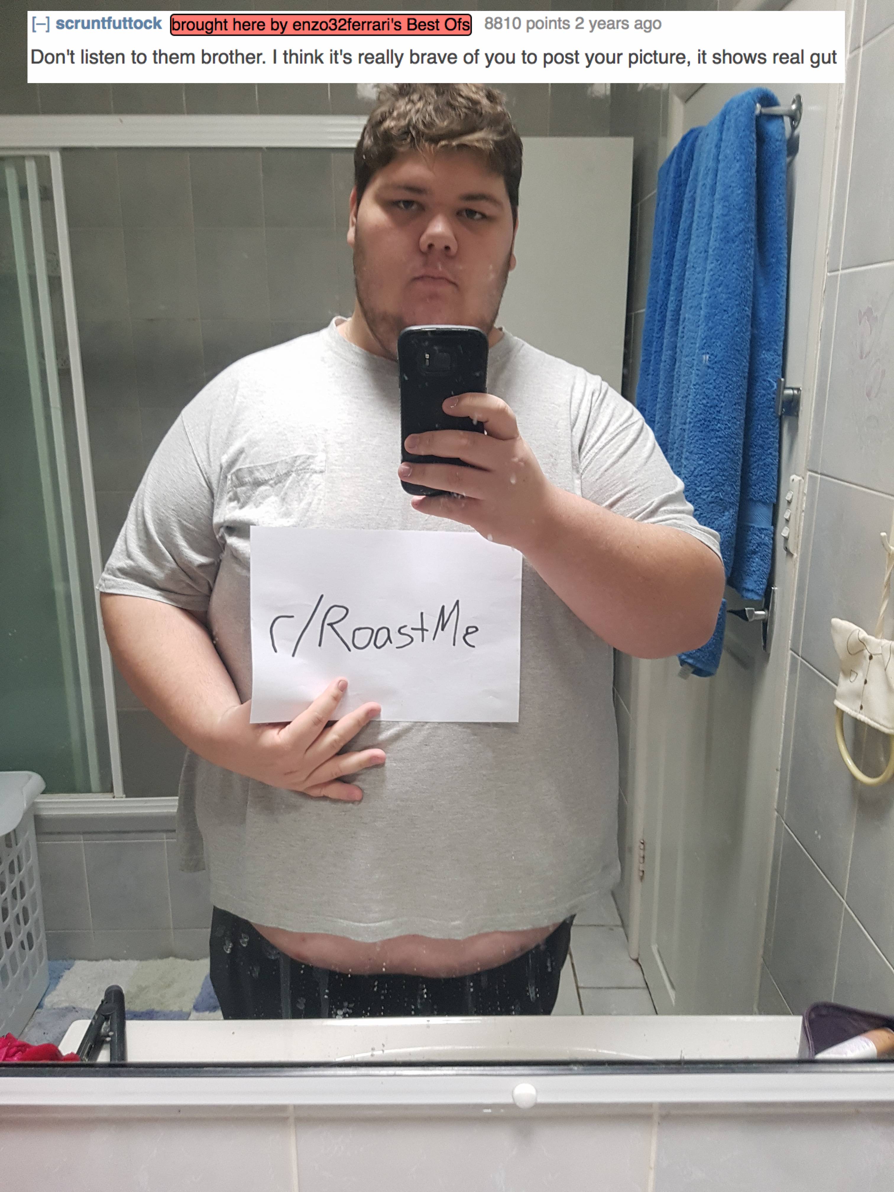 Roast - scruttuttock brought here by arcferans Best Os 8610 points 2 years ago Don't listen to them brother. I think it's really brave of you to post your picture, it shows real gut rRoast Me