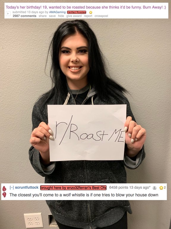 girl - Today's her birthday! 19, wanted to be roasted because she thinks it'd be funny. Burn Away! submitted 13 days ago by AMAGaming Verified Roostes 2987 save hide give award report crosspost Roast Me A 2 scruntfuttock brought here by enzo32ferrari's Be