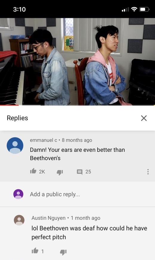 conversation - Replies emmanuel c. 8 months ago Damn! Your ears are even better than Beethoven's id 2K 41 E 25 Add a public ... Austin Nguyen . 1 month ago lol Beethoven was deaf how could he have perfect pitch iki