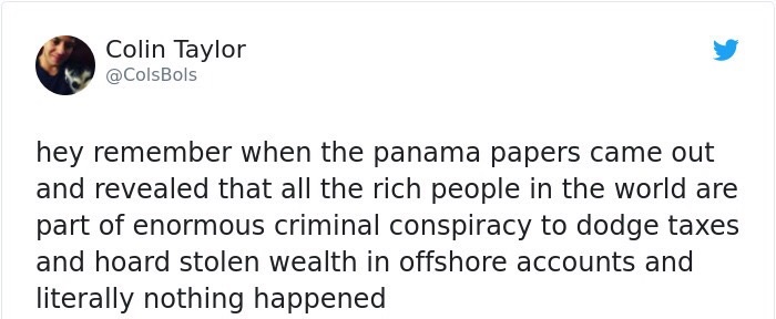 Colin Taylor hey remember when the panama papers came out and revealed that all the rich people in the world are part of enormous criminal conspiracy to dodge taxes and hoard stolen wealth in offshore accounts and literally nothing happened