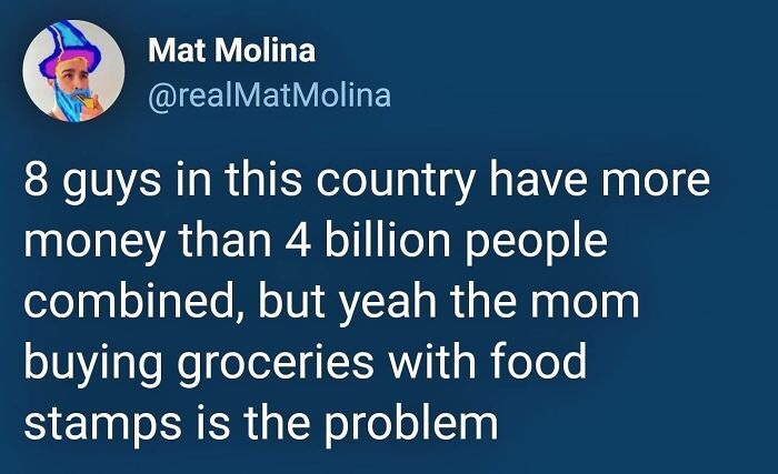 material - Mat Molina Molina 8 guys in this country have more money than 4 billion people combined, but yeah the mom buying groceries with food stamps is the problem