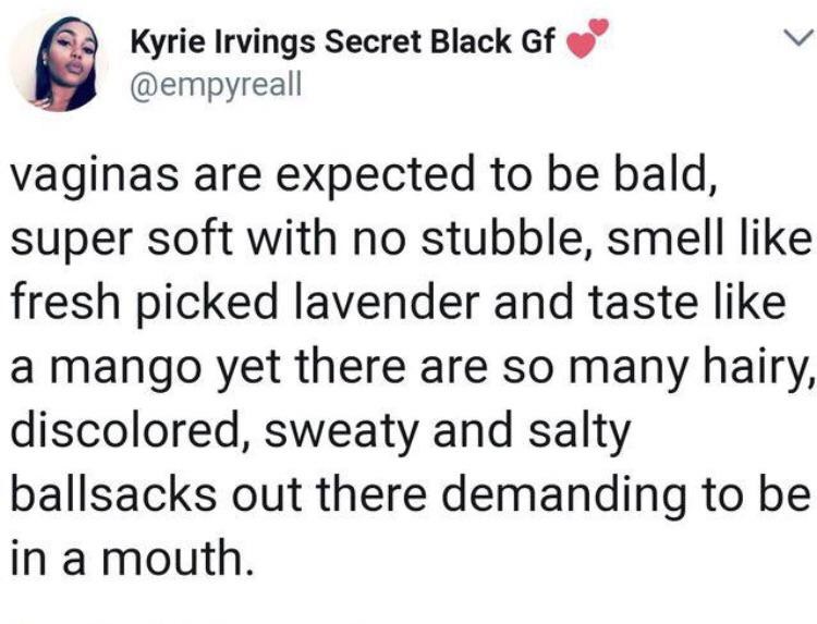 Kyrie Irvings Secret Black Gf vaginas are expected to be bald, super soft with no stubble, smell fresh picked lavender and taste a mango yet there are so many hairy, discolored, sweaty and salty ballsacks out there demanding to be in a mouth.