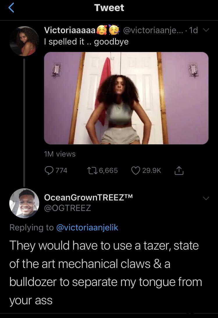 Victoriaaaaa .... I spelled it .. goodbye Oceans OceanGrownTREEZTM ' They would have to use a tazer, state of the art mechanical claws &a bulldozer to separate my tongue from your ass