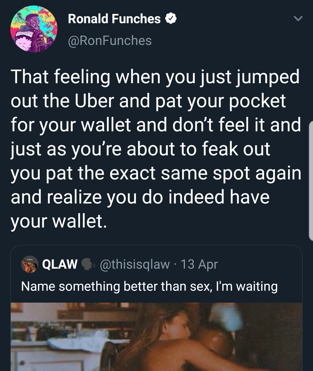 Ronald Funches That feeling when you just jumped out the Uber and pat your pocket for your wallet and don't feel it and just as you're about to feak out you pat the exact same spot again and realize you do indeed have your wallet.