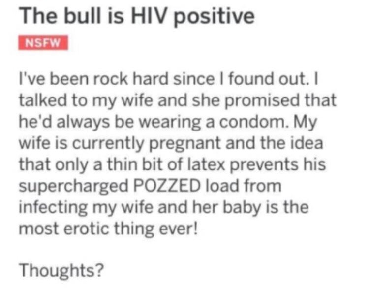 document - The bull is Hiv positive Nsfw I've been rock hard since I found out. I talked to my wife and she promised that he'd always be wearing a condom. My wife is currently pregnant and the idea that only a thin bit of latex prevents his supercharged P