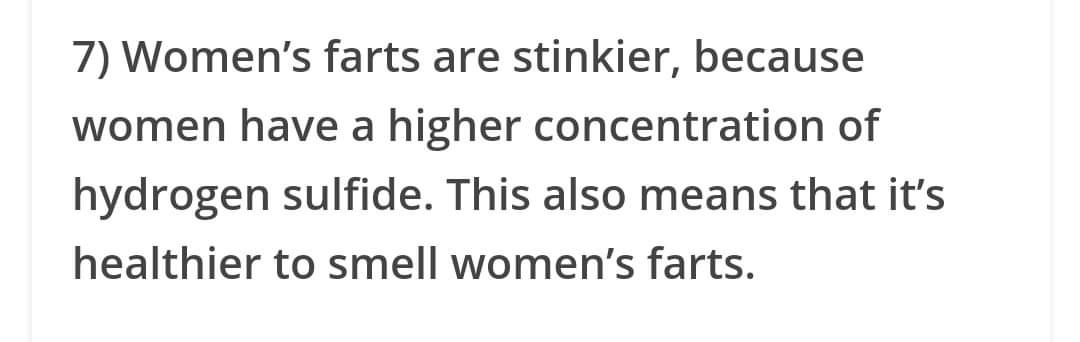 7 Women's farts are stinkier, because women have a higher concentration of hydrogen sulfide. This also means that it's healthier to smell women's farts.