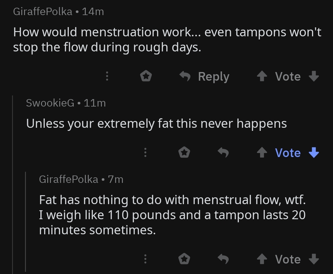 GiraffePolka 14m How would menstruation work... even tampons won't stop the flow during rough days. 'S Vote SwookieG 11m Unless your extremely fat this never happens 3 1 Vote GiraffePolka 7m Fat has nothing to do with menstrual flow, wtf. I weigh 110…