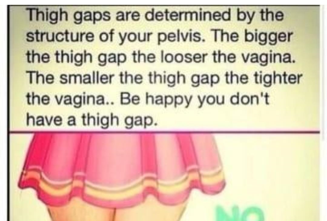 Thigh gaps are determined by the structure of your pelvis. The bigger the thigh gap the looser the vagina. The smaller the thigh gap the tighter the vagina.. Be happy you don't have a thigh gap.