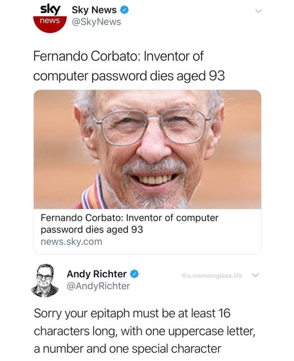 senior citizen - sky Sky News news Fernando Corbato Inventor of computer password dies aged 93 Fernando Corbato Inventor of computer password dies aged 93 news.sky.com Camemeingless life Andy Richter Richter Sorry your epitaph must be at least 16 characte
