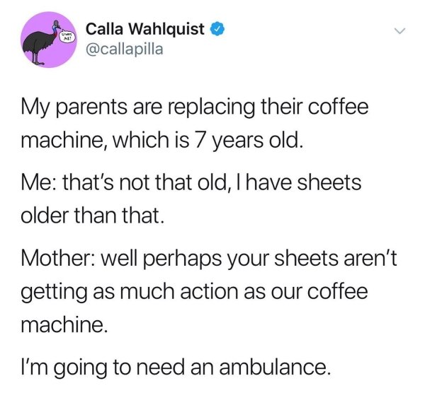 angle - Calla Wahlquist My parents are replacing their coffee machine, which is 7 years old. Me that's not that old, I have sheets older than that Mother well perhaps your sheets aren't getting as much action as our coffee machine. I'm going to need an am