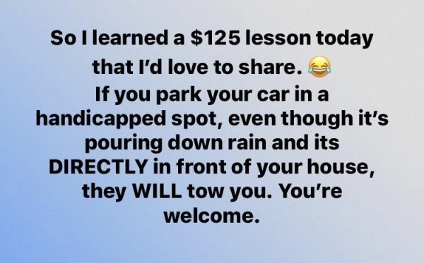 material - So I learned a $125 lesson today that I'd love to . If you park your car in a handicapped spot, even though it's pouring down rain and its Directly in front of your house, they Will tow you. You're welcome.