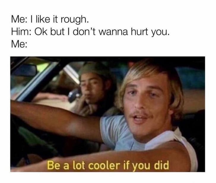 lot cooler if you did - Me I like it rough. Him Ok but I don't wanna hurt you. Me Be a lot cooler if you did