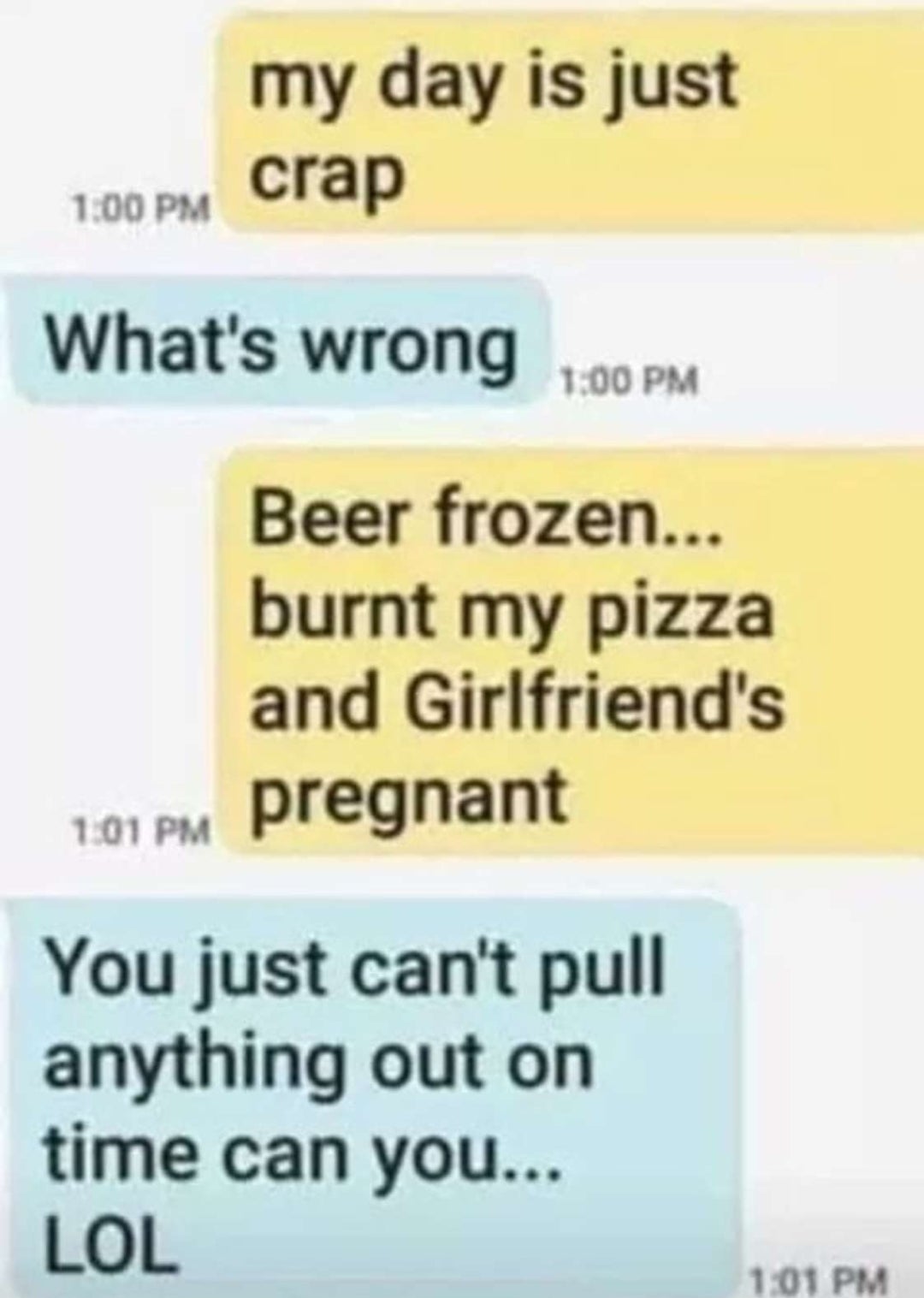 my day is just crap What's wrong Beer frozen... burnt my pizza and Girlfriend's 101 Pm pregrann pregnant You just can't pull anything out on time can you... Lol