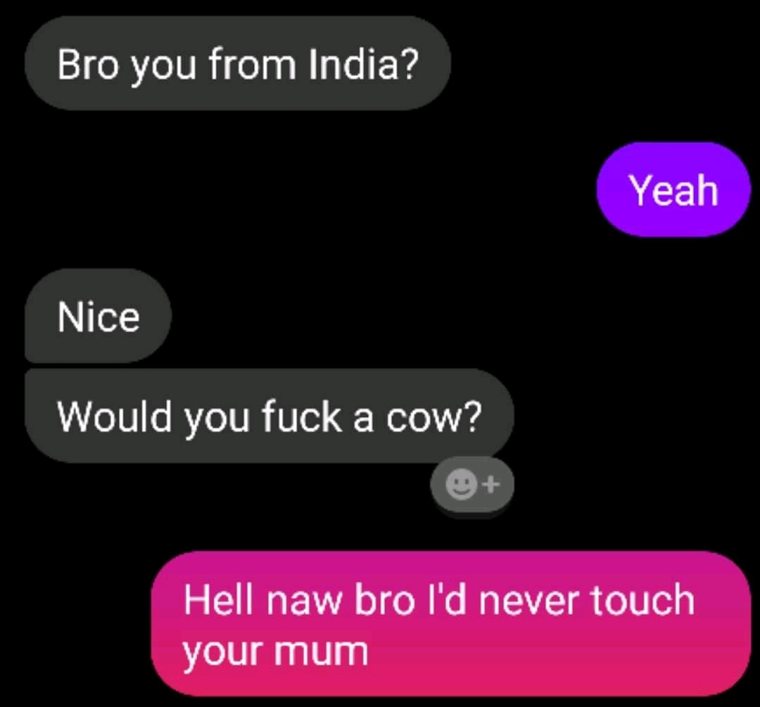 Bro you from India? Yeah Nice Would you fuck a cow? Hell naw bro I'd never touch your mum