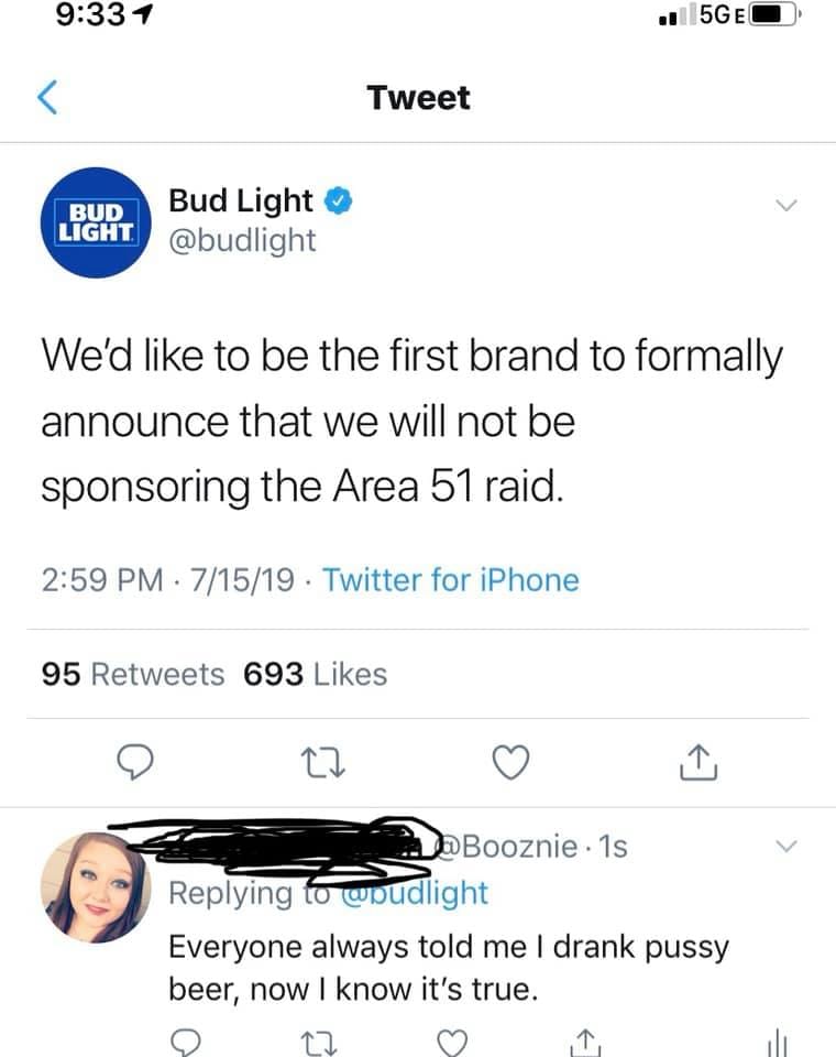 Budweiser - Bud Light Bud Light We'd to be the first brand to formally announce that we will not be sponsoring the Area 51 raid. Booznie. Everyone always told me I drank pussy beer, now I know it