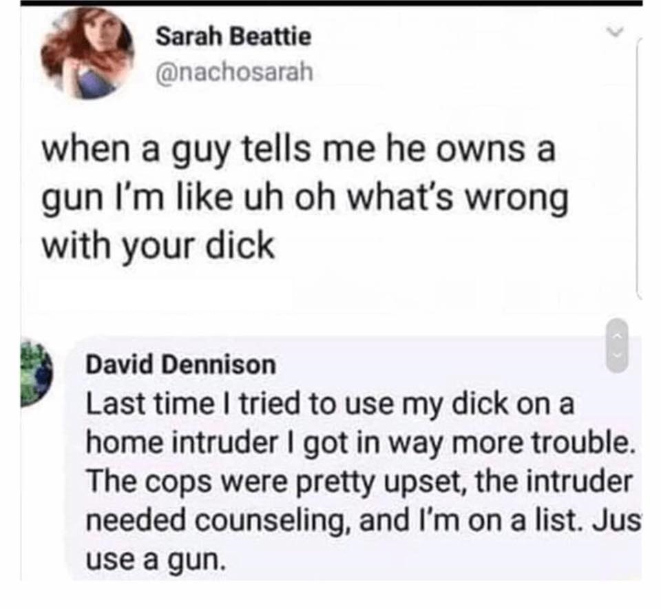 Sarah Beattie when a guy tells me he owns a gun I'm uh oh what's wrong with your dick David Dennison Last time I tried to use my dick on a home intruder I got in way more trouble. The cops were pretty upset, the intruder needed counseling, and I
