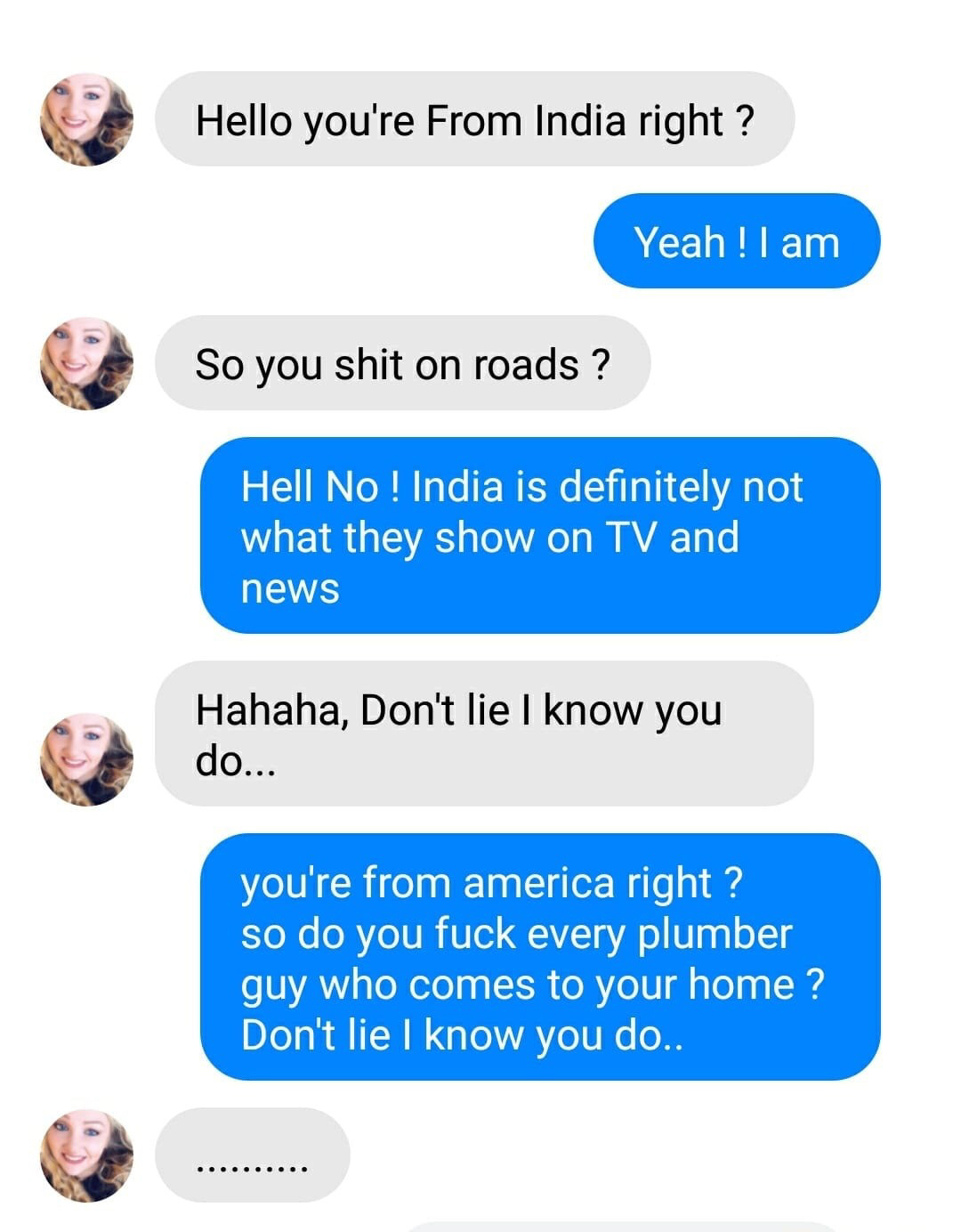 Jethalal Champaklal Gada - Hello you're From India right? Yeah ! I am So you shit on roads? Hell No ! India is definitely not what they show on Tv and news Hahaha, Don't lie I know you do... you're from america right? so do you fuck every plumber guy who