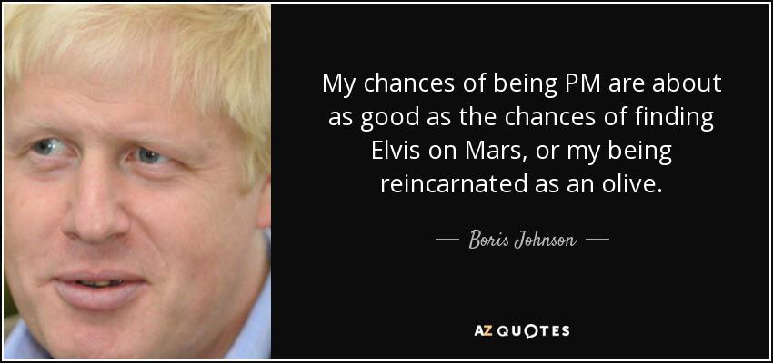 boris johnson quotes - My chances of being Pm are about as good as the chances of finding Elvis on Mars, or my being reincarnated as an olive. Boris Johnson Az Quotes