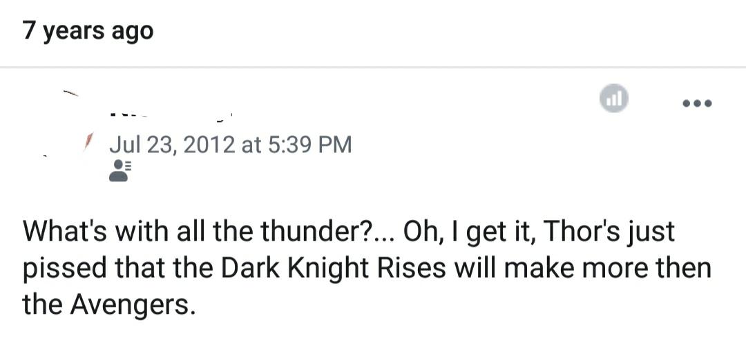 7 years ago I at What's with all the thunder?... Oh, I get it, Thor's just pissed that the Dark Knight Rises will make more then the Avengers.