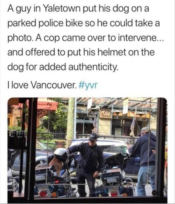 restored faith in humanity - A guy in Yaletown put his dog on a parked police bike so he could take a photo. A cop came over to intervene... and offered to put his helmet on the dog for added authenticity. I love Vancouver.