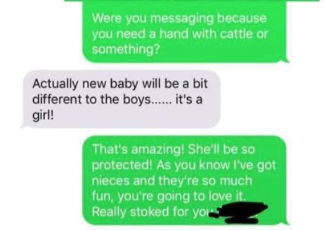 Were you messaging because you need a hand with cattle or something? Actually new baby will be a bit different to the boys...... it's a girl! That's amazing! She'll be so protected! As you know I've got nieces and they're so much fun, you're going
