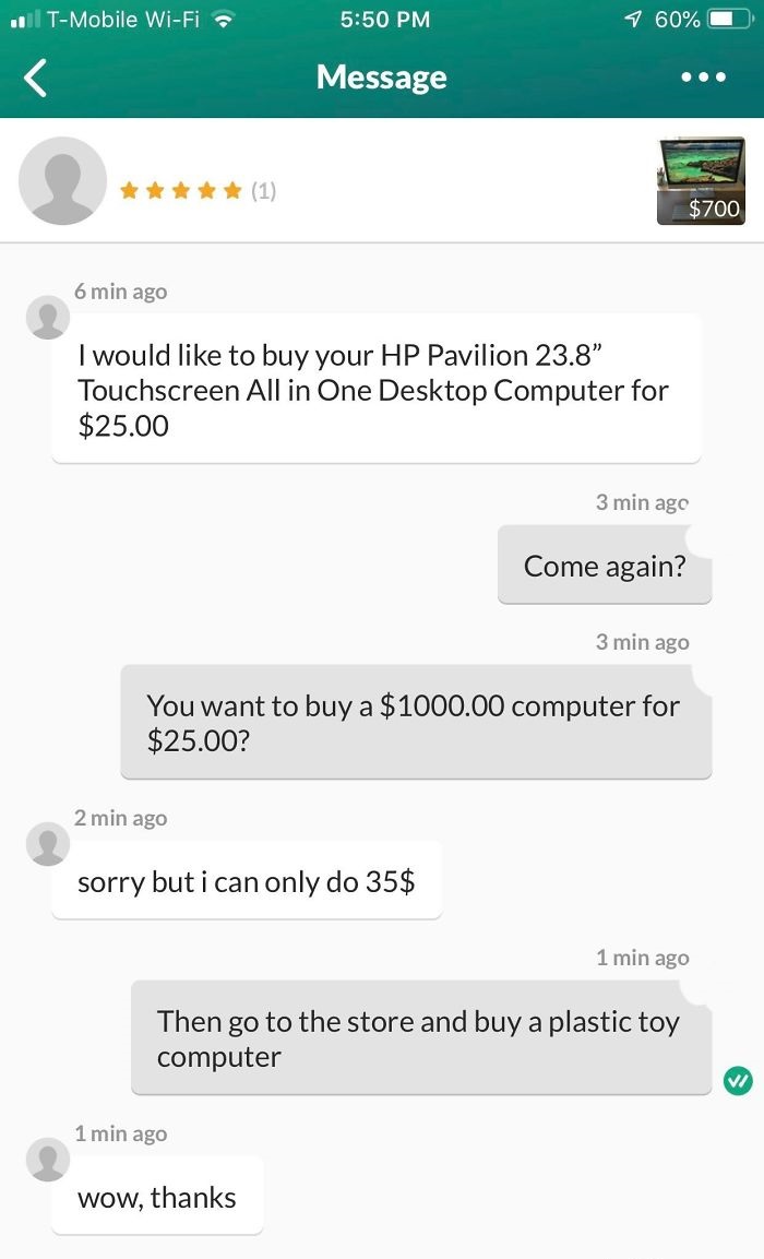 Message $700 6 min ago I would to buy your Hp Pavilion 23.8" Touchscreen All in One Desktop Computer for $25.00 3 min ago Come again? 3 min ago You want to buy a $1000.00 computer for $25.00? 2 min ago sorry but i can only do 35$ 1…