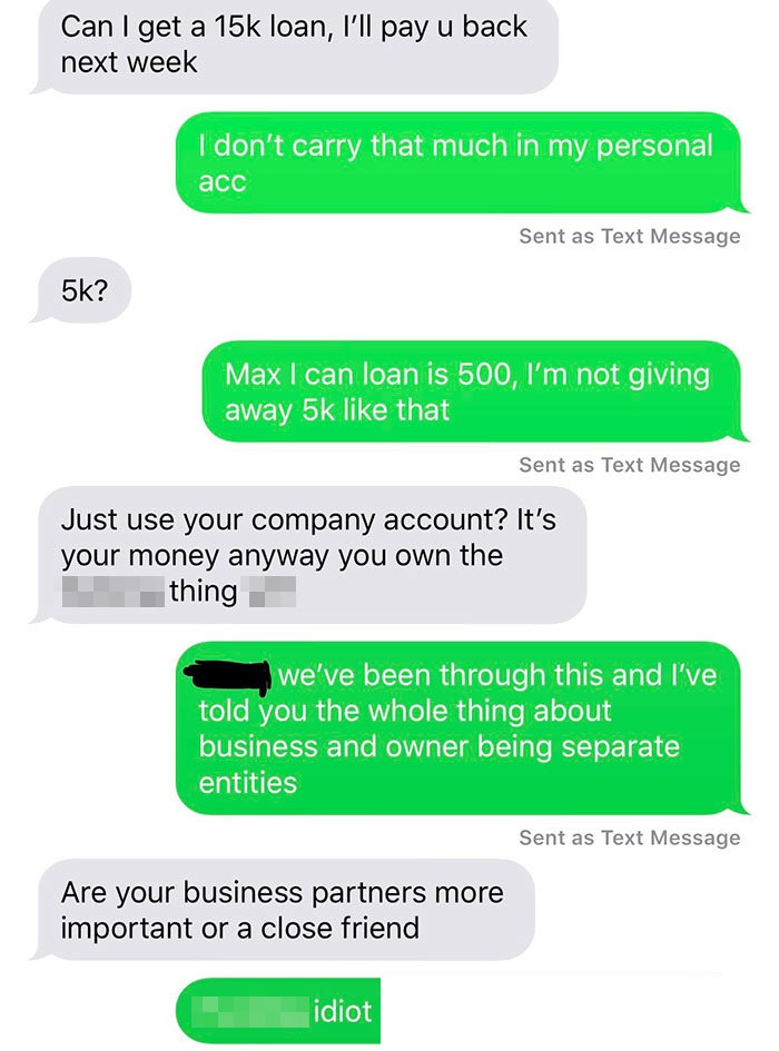 Can I get a 15k loan, I'll pay u back next week I don't carry that much in my personal acc Sent as Text Message 5k? Max I can loan is 500, I'm not giving away 5k that Sent as Text Message Just use your company account? It's your money anyway you own the…
