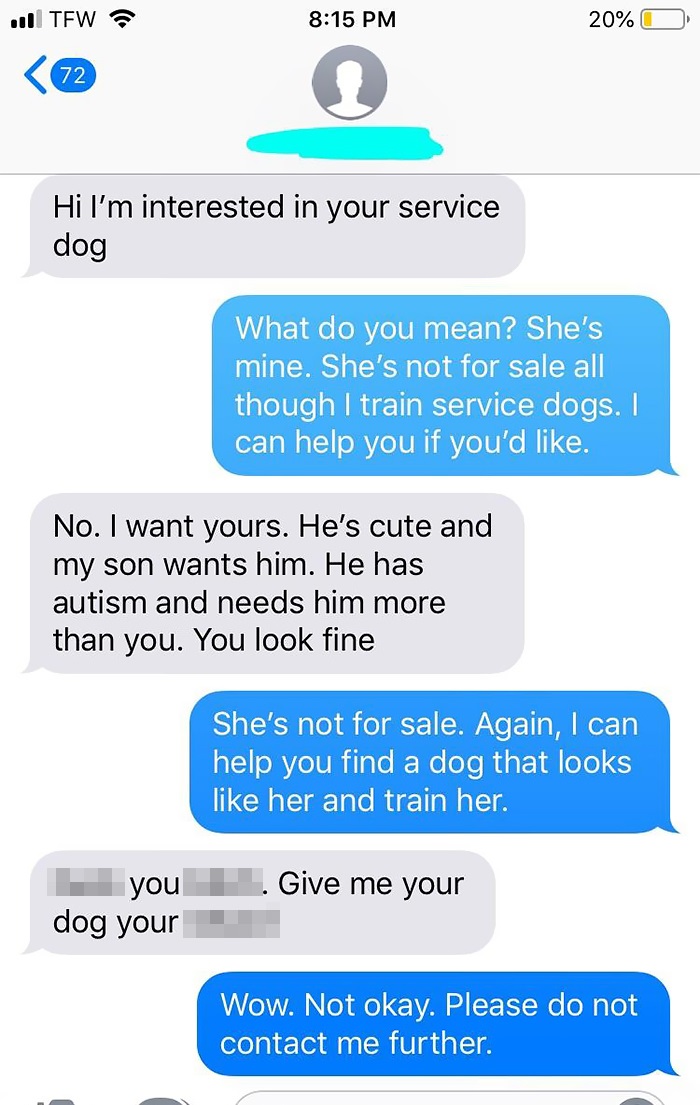 Hi I'm interested in your service dog What do you mean? She's mine. She's not for sale all though I train service dogs. I can help you if you'd . No. I want yours. He's cute and my son wants him. He has autism and needs him more than you.…